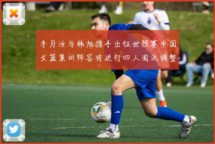 李月汝与韩旭携手出征世预赛中国女篮集训阵容将进行四人淘汰调整