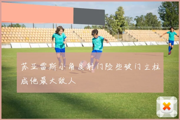 苏亚雷斯小角度射门险些破门立柱成他最大敌人
