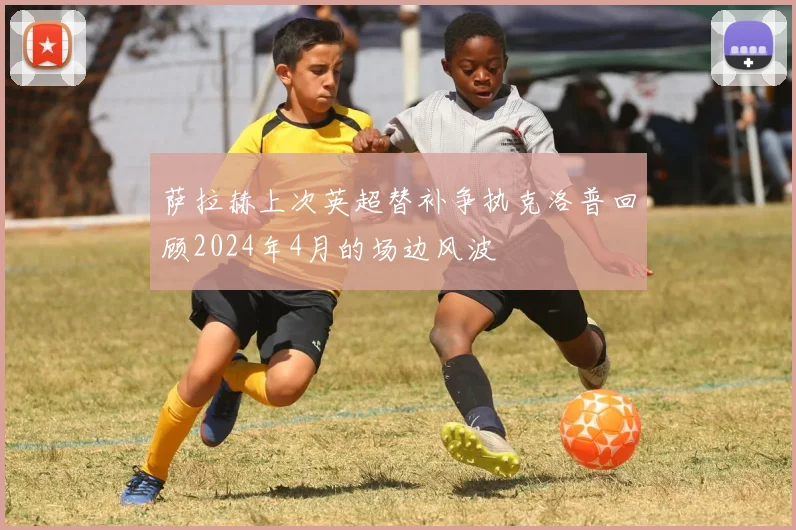 萨拉赫上次英超替补争执克洛普回顾2024年4月的场边风波