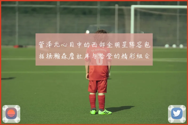 管泽元心目中的西部全明星阵容包括杨瀚森詹杜库与哈登的精彩组合
