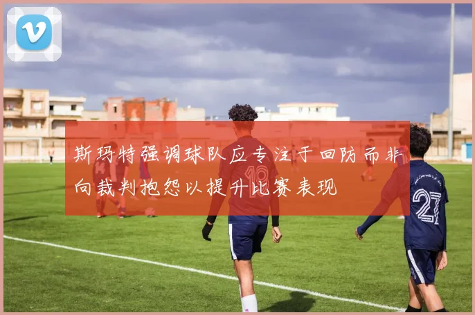 斯玛特强调球队应专注于回防而非向裁判抱怨以提升比赛表现