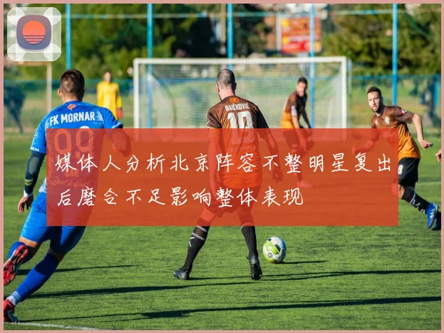 媒体人分析北京阵容不整明星复出后磨合不足影响整体表现