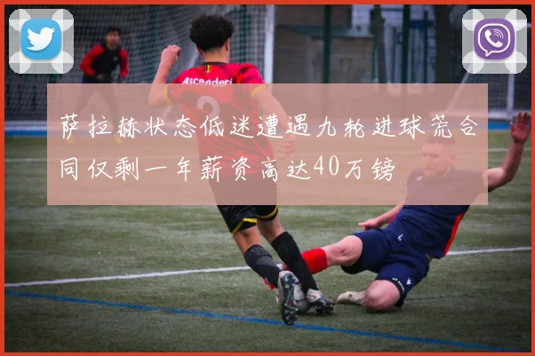 萨拉赫状态低迷遭遇九轮进球荒合同仅剩一年薪资高达40万镑