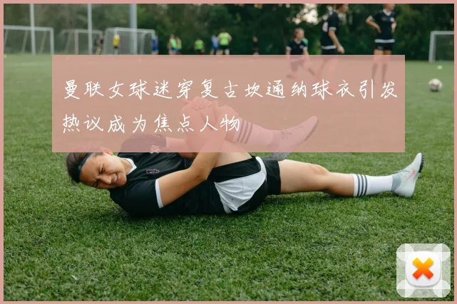 曼联女球迷穿复古坎通纳球衣引发热议成为焦点人物