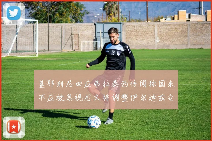 基耶利尼回应弗拉泰西传闻称国米不应被忽视尤文将调整伊尔迪兹合同内容