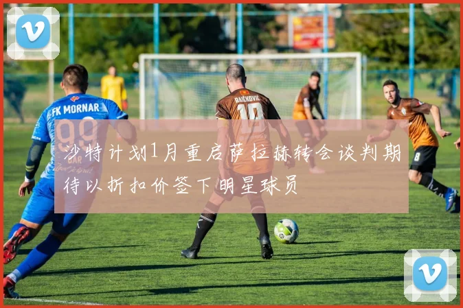 沙特计划1月重启萨拉赫转会谈判期待以折扣价签下明星球员