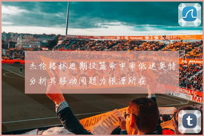 杰伦格林近期投篮命中率低迷奥特分析其移动问题为根源所在