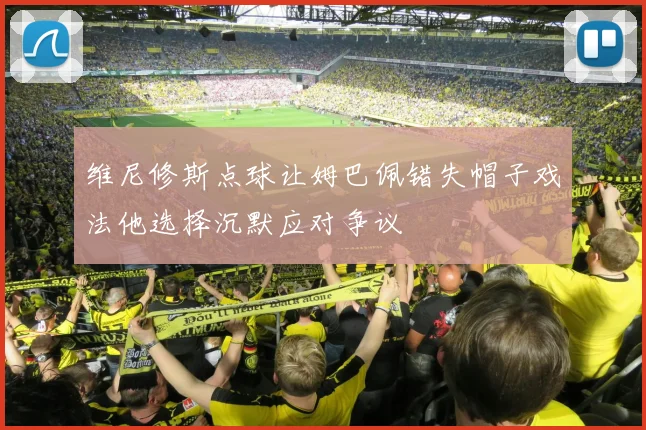 维尼修斯点球让姆巴佩错失帽子戏法他选择沉默应对争议