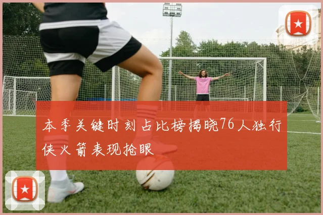 本季关键时刻占比榜揭晓76人独行侠火箭表现抢眼
