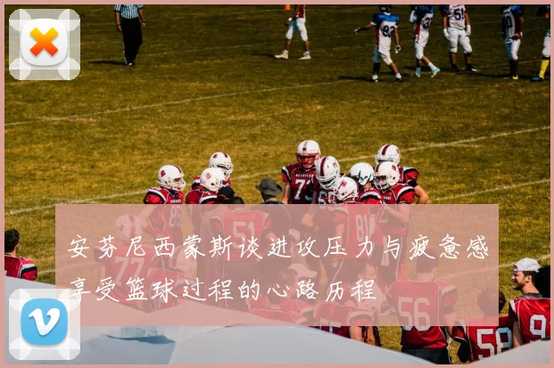 安芬尼西蒙斯谈进攻压力与疲惫感享受篮球过程的心路历程