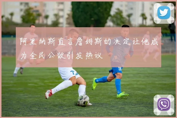 阿里纳斯直言詹姆斯的决定让他成为全民公敌引发热议