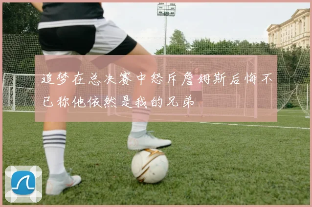 追梦在总决赛中怒斥詹姆斯后悔不已称他依然是我的兄弟