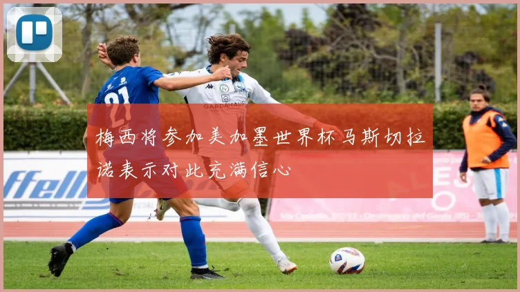 梅西将参加美加墨世界杯马斯切拉诺表示对此充满信心