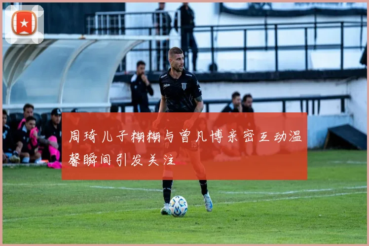 周琦儿子糊糊与曾凡博亲密互动温馨瞬间引发关注