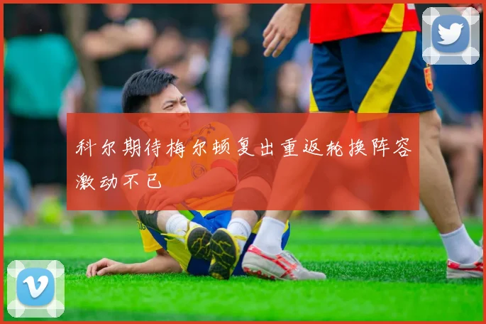 科尔期待梅尔顿复出重返轮换阵容激动不已