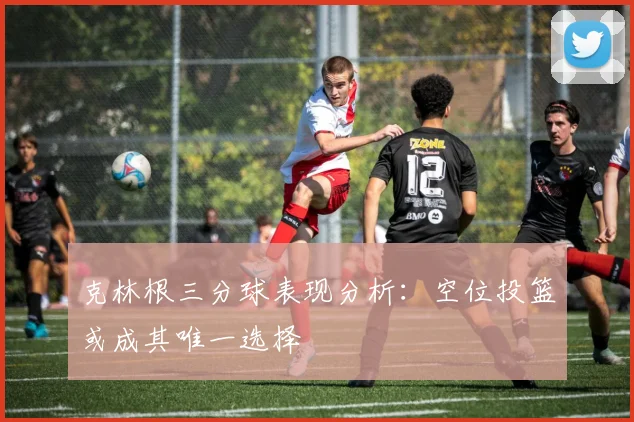 克林根三分球表现分析：空位投篮或成其唯一选择