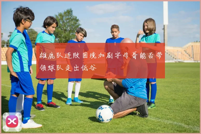 雄鹿队连败困境加剧字母哥能否带领球队走出低谷