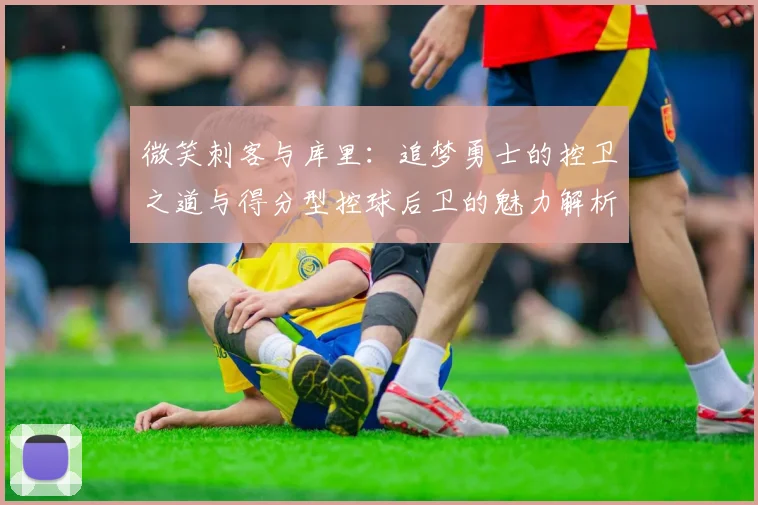 微笑刺客与库里：追梦勇士的控卫之道与得分型控球后卫的魅力解析