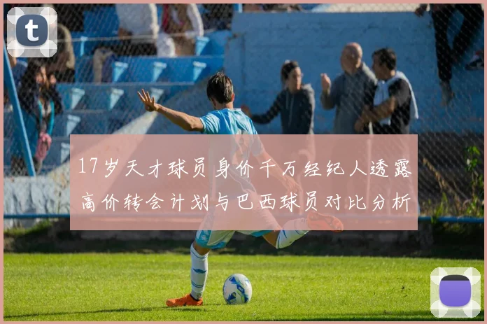 17岁天才球员身价千万经纪人透露高价转会计划与巴西球员对比分析