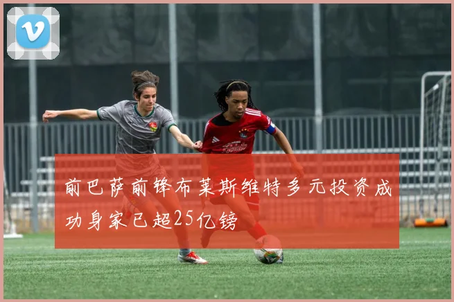 前巴萨前锋布莱斯维特多元投资成功身家已超25亿镑
