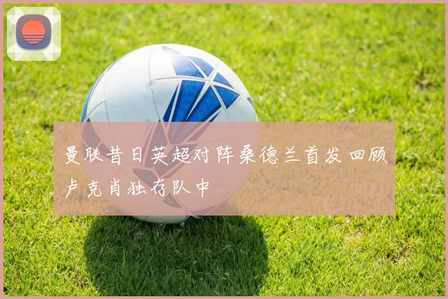 曼联昔日英超对阵桑德兰首发回顾卢克肖独存队中